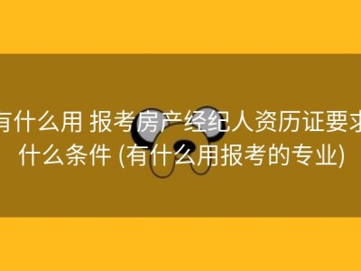 有什么用 报考房产经纪人资历证要求什么条件 (有什么用报考的专业)