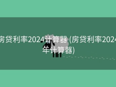 房贷利率2024计算器 (房贷利率2024年计算器)