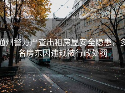 通州警方严查出租房屋安全隐患，多名房东因违规被行政处罚