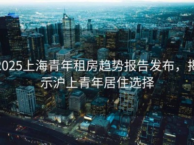 2025上海青年租房趋势报告发布，揭示沪上青年居住选择