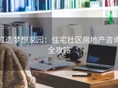 打造梦想家园：住宅社区房地产咨询全攻略