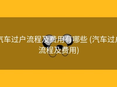 汽车过户流程及费用有哪些 (汽车过户流程及费用)