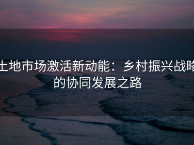 土地市场激活新动能：乡村振兴战略的协同发展之路
