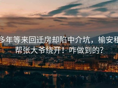 多年等来回迁房却陷中介坑，榆安租帮张大爷绕开！咋做到的？