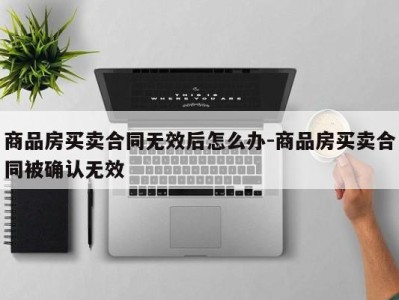 商品房买卖合同无效后怎么办-商品房买卖合同被确认无效