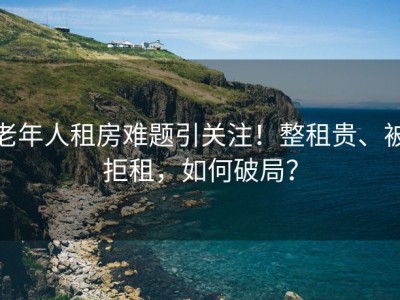 老年人租房难题引关注！整租贵、被拒租，如何破局？