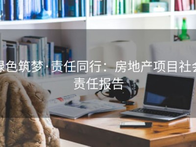 绿色筑梦·责任同行：房地产项目社会责任报告