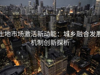 土地市场激活新动能：城乡融合发展机制创新探析