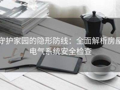 守护家园的隐形防线：全面解析房屋电气系统安全检查
