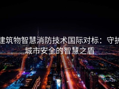 建筑物智慧消防技术国际对标：守护城市安全的智慧之盾