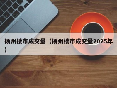 扬州楼市成交量（扬州楼市成交量2025年）
