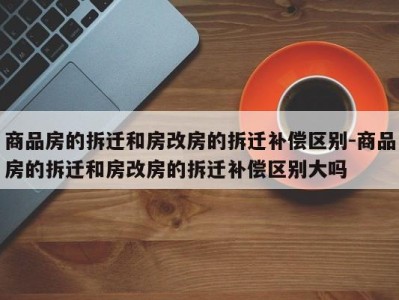 商品房的拆迁和房改房的拆迁补偿区别-商品房的拆迁和房改房的拆迁补偿区别大吗