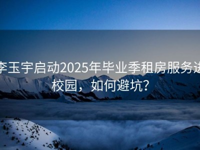 李玉宇启动2025年毕业季租房服务进校园，如何避坑？