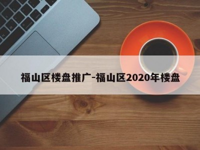福山区楼盘推广-福山区2020年楼盘