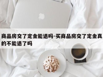 商品房交了定金能退吗-买商品房交了定金真的不能退了吗