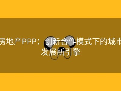 房地产PPP：创新合作模式下的城市发展新引擎