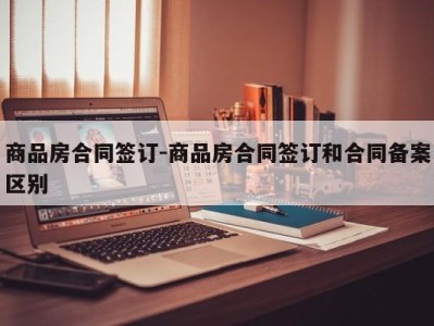 商品房合同签订-商品房合同签订和合同备案区别
