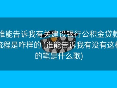 谁能告诉我有关建设银行公积金贷款流程是咋样的 (谁能告诉我有没有这样的笔是什么歌)