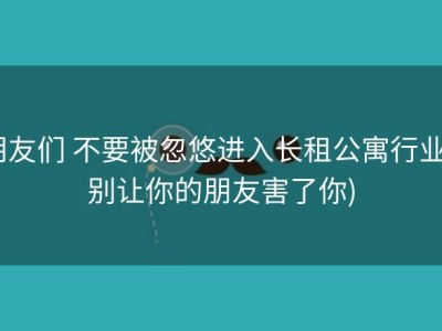 朋友们 不要被忽悠进入长租公寓行业 (别让你的朋友害了你)