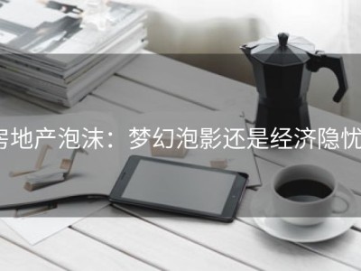 房地产泡沫：梦幻泡影还是经济隐忧？