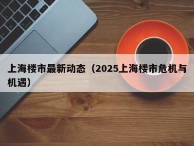 上海楼市最新动态（2025上海楼市危机与机遇）