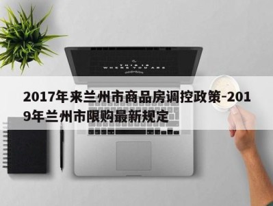 2017年来兰州市商品房调控政策-2019年兰州市限购最新规定