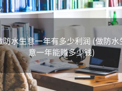做防水生意一年有多少利润 (做防水生意一年能赚多少钱)