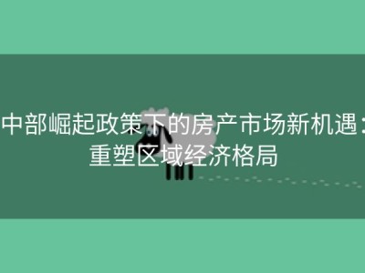中部崛起政策下的房产市场新机遇：重塑区域经济格局