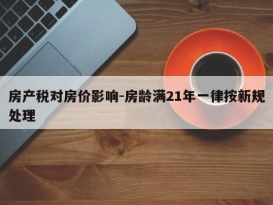 房产税对房价影响-房龄满21年一律按新规处理