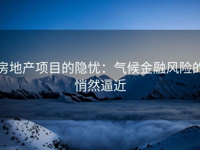 房地产项目的隐忧：气候金融风险的悄然逼近
