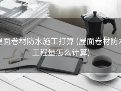 屋面卷材防水施工打算 (屋面卷材防水工程量怎么计算)