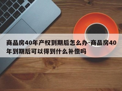 商品房40年产权到期后怎么办-商品房40年到期后可以得到什么补偿吗