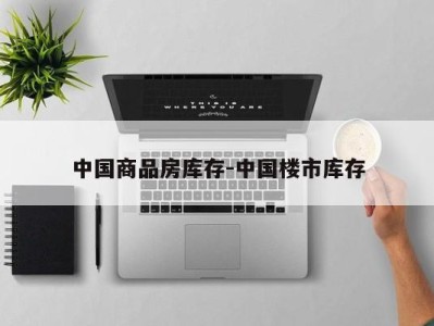 中国商品房库存-中国楼市库存