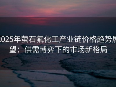 2025年萤石氟化工产业链价格趋势展望：供需博弈下的市场新格局