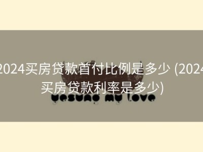 2024买房贷款首付比例是多少 (2024买房贷款利率是多少)