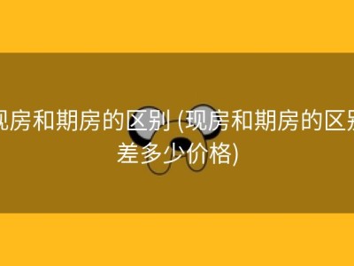 现房和期房的区别 (现房和期房的区别差多少价格)