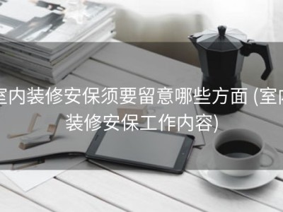 室内装修安保须要留意哪些方面 (室内装修安保工作内容)