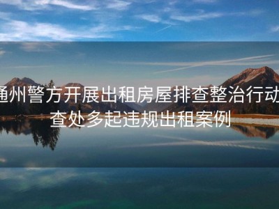 通州警方开展出租房屋排查整治行动，查处多起违规出租案例