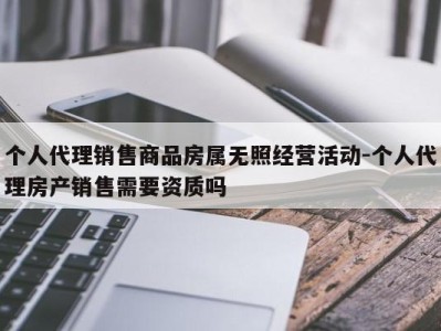 个人代理销售商品房属无照经营活动-个人代理房产销售需要资质吗