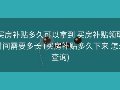 买房补贴多久可以拿到 买房补贴领取时间需要多长 (买房补贴多久下来 怎么查询)