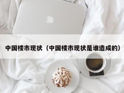 中国楼市现状（中国楼市现状是谁造成的）