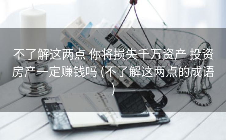 不了解这两点 你将损失千万资产 投资房产一定赚钱吗 (不了解这两点的成语)