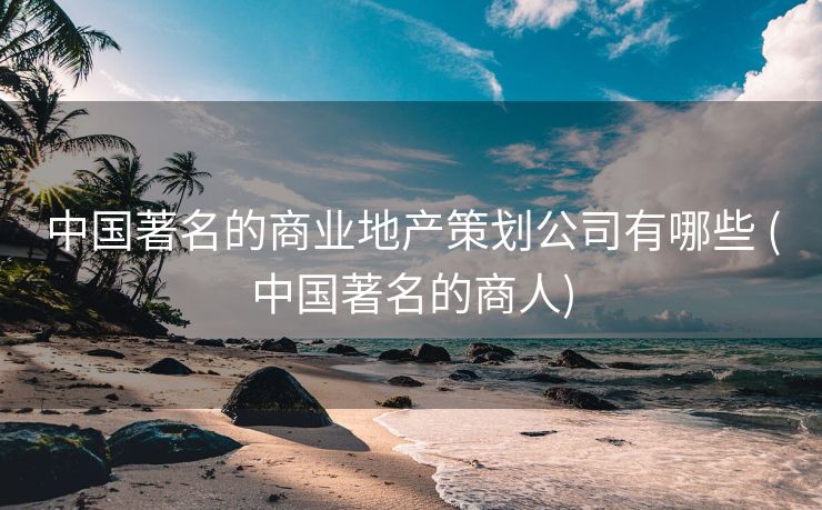 中国著名的商业地产策划公司有哪些 (中国著名的商人)