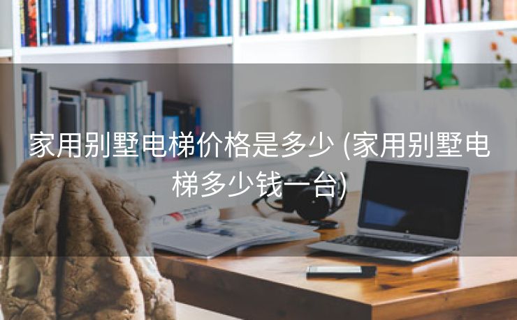 家用别墅电梯价格是多少 (家用别墅电梯多少钱一台)