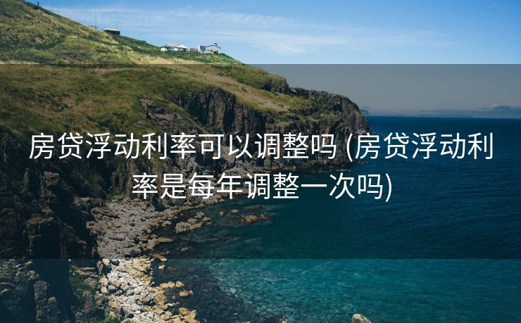 房贷浮动利率可以调整吗 (房贷浮动利率是每年调整一次吗)