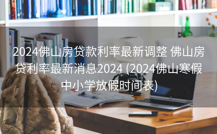 2024佛山房贷款利率最新调整 佛山房贷利率最新消息2024 (2024佛山寒假中小学放假时间表)
