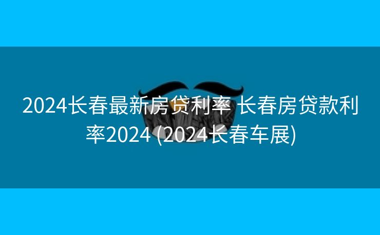 2024长春最新房贷利率 长春房贷款利率2024 (2024长春车展)