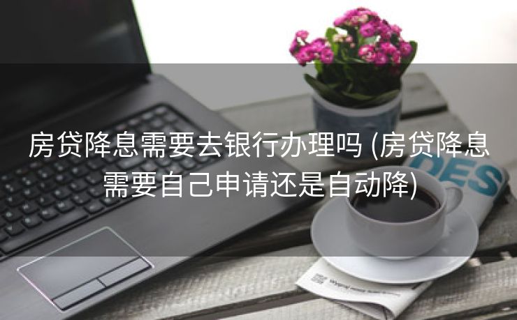房贷降息需要去银行办理吗 (房贷降息需要自己申请还是自动降)