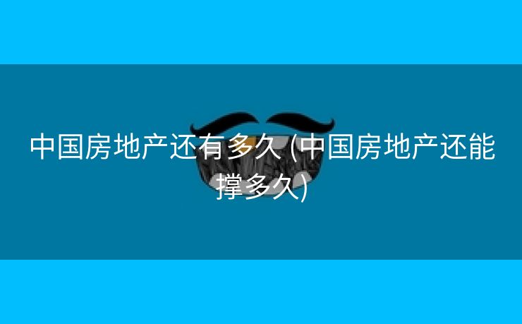 中国房地产还有多久 (中国房地产还能撑多久)