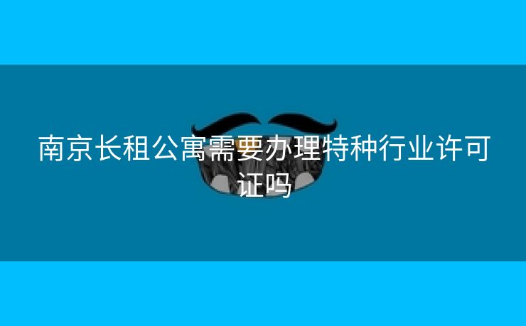 南京长租公寓需要办理特种行业许可证吗 南京长租公寓需要办理特种行业许可证吗